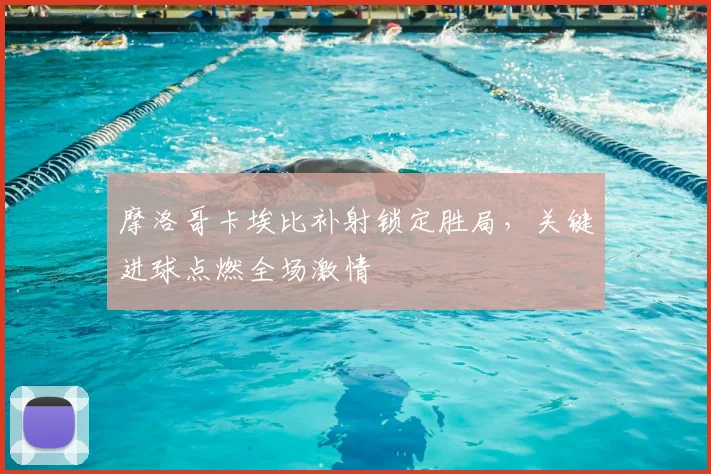 摩洛哥卡埃比补射锁定胜局，关键进球点燃全场激情
