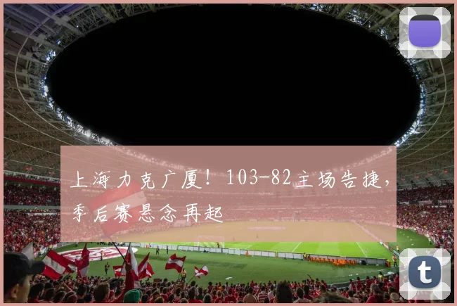 上海力克广厦!103-82主场告捷,季后赛悬念再起