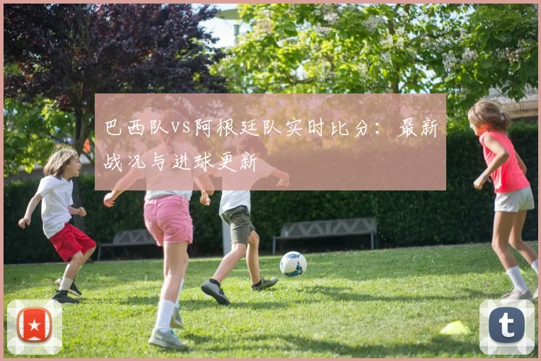 巴西队vs阿根廷队实时比分:最新战况与进球更新