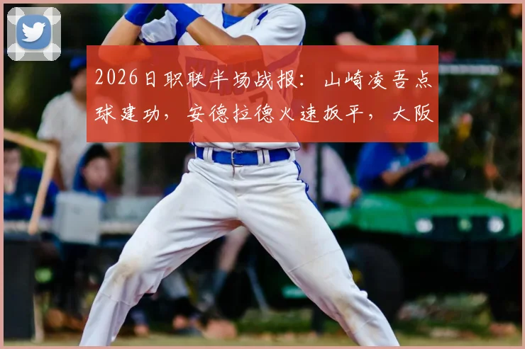 2026日职联半场战报：山崎凌吾点球建功，安德拉德火速扳平，大阪樱花1-1长崎航海