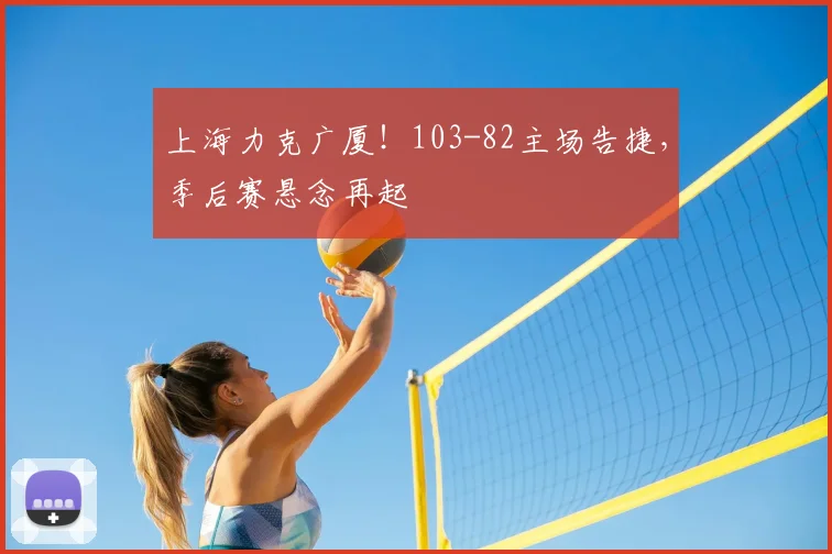 上海力克广厦！103-82主场告捷，季后赛悬念再起