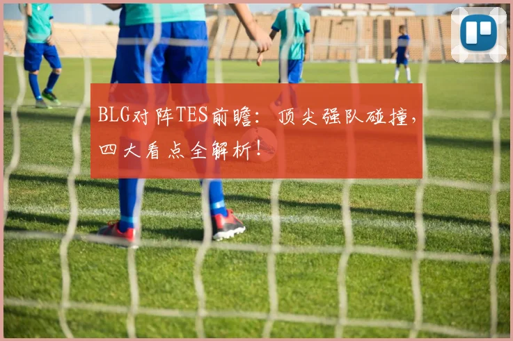 BLG对阵TES前瞻：顶尖强队碰撞，四大看点全解析！
