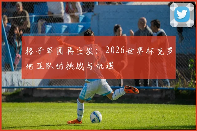 格子军团再出发:2026世界杯克罗地亚队的挑战与机遇